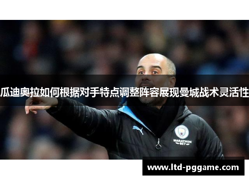 瓜迪奥拉如何根据对手特点调整阵容展现曼城战术灵活性 瓜迪奥拉如何根据对手特点调整阵容展现曼城战术灵活性