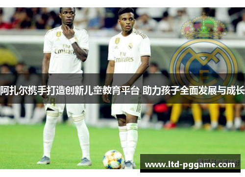 阿扎尔携手打造创新儿童教育平台 助力孩子全面发展与成长