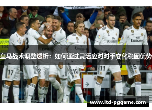皇马战术调整透析：如何通过灵活应对对手变化稳固优势