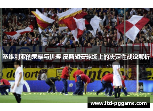 塞维利亚的荣耀与拼搏 皮斯胡安球场上的决定性战役解析 塞维利亚的荣耀与拼搏 皮斯胡安球场上的决定性战役解析