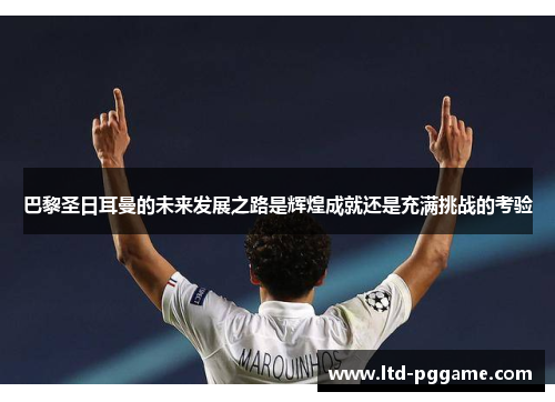巴黎圣日耳曼的未来发展之路是辉煌成就还是充满挑战的考验 巴黎圣日耳曼的未来发展之路是辉煌成就还是充满挑战的考验