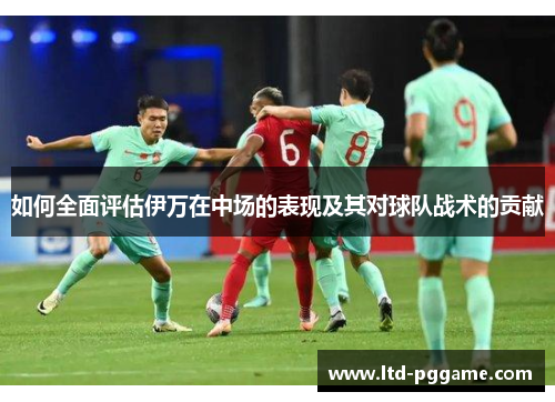 如何全面评估伊万在中场的表现及其对球队战术的贡献 如何全面评估伊万在中场的表现及其对球队战术的贡献