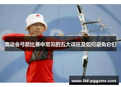 奥运会弓箭比赛中常见的五大误区及如何避免它们 奥运会弓箭比赛中常见的五大误区及如何避免它们
