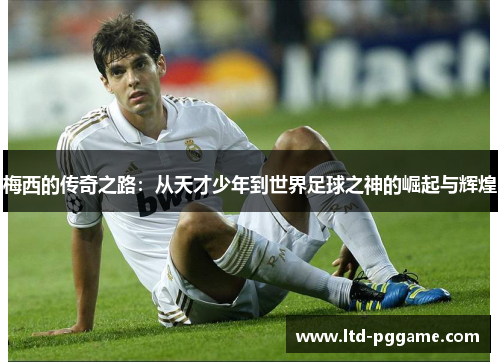 梅西的传奇之路：从天才少年到世界足球之神的崛起与辉煌