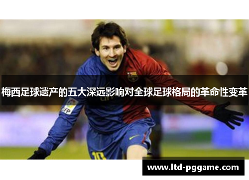 梅西足球遗产的五大深远影响对全球足球格局的革命性变革 梅西足球遗产的五大深远影响对全球足球格局的革命性变革