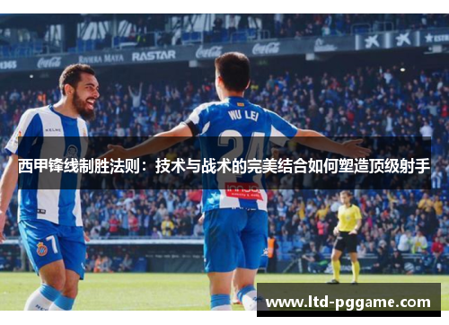 西甲锋线制胜法则：技术与战术的完美结合如何塑造顶级射手