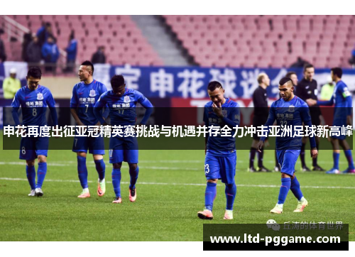 申花再度出征亚冠精英赛挑战与机遇并存全力冲击亚洲足球新高峰 申花再度出征亚冠精英赛挑战与机遇并存全力冲击亚洲足球新高峰