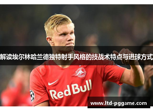 解读埃尔林哈兰德独特射手风格的技战术特点与进球方式