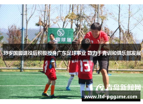 39岁国脚退役后积极投身广东足球事业 致力于青训和俱乐部发展