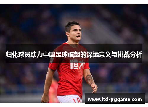归化球员助力中国足球崛起的深远意义与挑战分析 归化球员助力中国足球崛起的深远意义与挑战分析