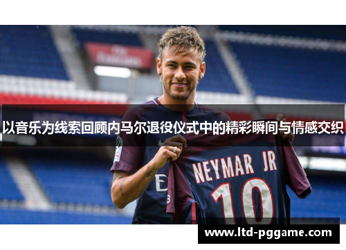 以音乐为线索回顾内马尔退役仪式中的精彩瞬间与情感交织