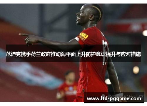 范迪克携手荷兰政府推动海平面上升防护意识提升与应对措施 范迪克携手荷兰政府推动海平面上升防护意识提升与应对措施