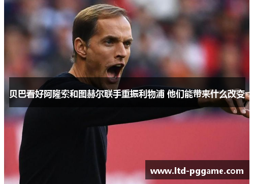 贝巴看好阿隆索和图赫尔联手重振利物浦 他们能带来什么改变