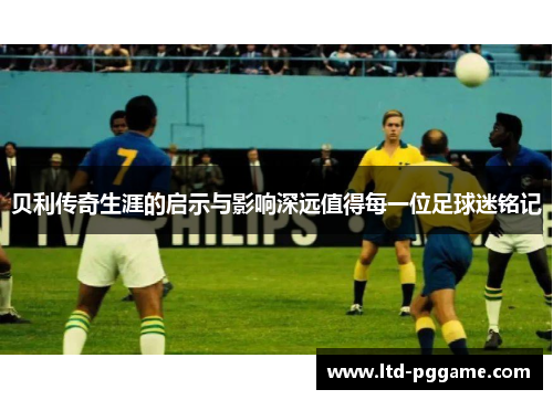 贝利传奇生涯的启示与影响深远值得每一位足球迷铭记