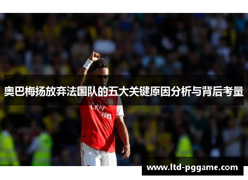 奥巴梅扬放弃法国队的五大关键原因分析与背后考量