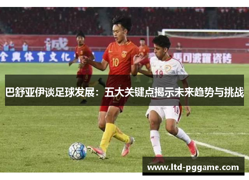 巴舒亚伊谈足球发展:五大关键点揭示未来趋势与挑战 巴舒亚伊谈足球发展:五大关键点揭示未来趋势与挑战